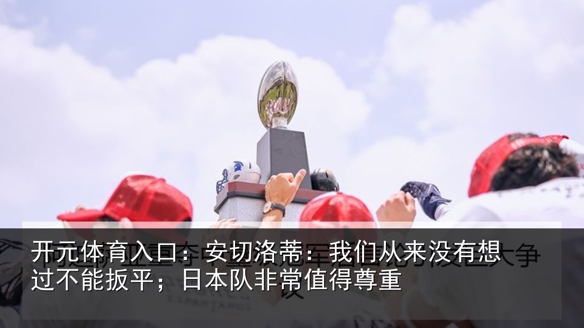 开元体育入口：安切洛蒂：我们从来没有想过不能扳平；日本队非常值得尊重