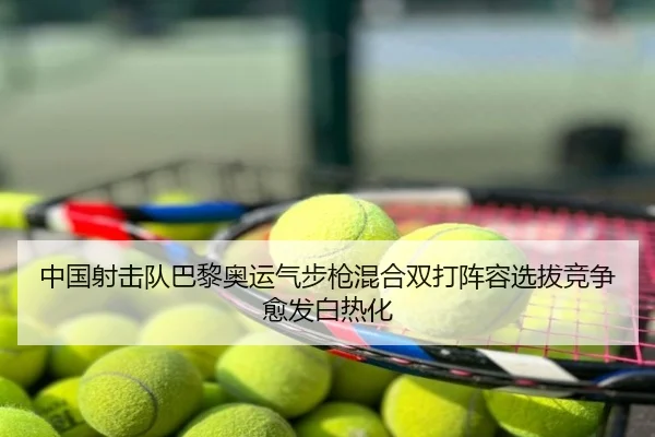 中国射击队巴黎奥运气步枪混合双打阵容选拔竞争愈发白热化