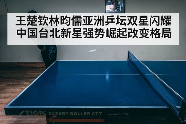 王楚钦林昀儒亚洲乒坛双星闪耀 中国台北新星强势崛起改变格局
