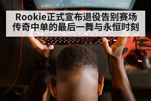 Rookie正式宣布退役告别赛场 传奇中单的最后一舞与永恒时刻